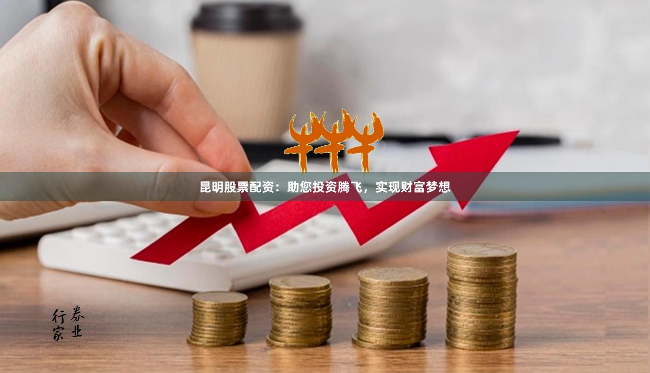 昆明股票配资：助您投资腾飞，实现财富梦想
