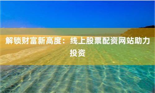 解锁财富新高度:线上股票配资网站助力投资
