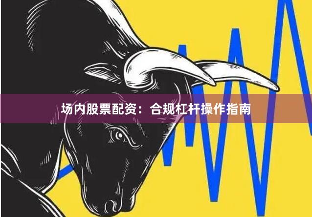 场内股票配资：合规杠杆操作指南
