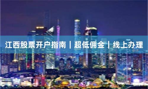 江西股票开户指南｜超低佣金｜线上办理